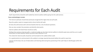 Requirements for Each Audit
Audit requirements should be well studied by internal auditors before going into the audit process.
Some methodologies include:
The internal audit plan should have previously recognized the region that one will audit.
Now the auditor needs to recognize what criteria he/she will audit.
At times this will be done with a formal checklist that has a list of relevant questions.
One can also consider the procedure and identify check points.
Internal auditors will check those records to verify.
Findings from previous internal audits, or external audits can also help internal auditors to identify weak areas and thus can re-audit
those point to check whether follow-up actions were effective or not.
The criteria for internal audits should be communicated to the auditee before audit.
It is a good practice to communicate to the auditee to arrange required documents before the audit to save time.
Last but not the least, the use of observation and listening skills during the questioning of the audit helps to identify gaps within the
systems.
 