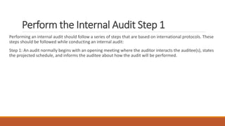 Perform the Internal Audit Step 1
Performing an internal audit should follow a series of steps that are based on international protocols. These
steps should be followed while conducting an internal audit:
Step 1: An audit normally begins with an opening meeting where the auditor interacts the auditee(s), states
the projected schedule, and informs the auditee about how the audit will be performed.
 