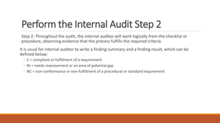 Perform the Internal Audit Step 2
Step 2: Throughout the audit, the internal auditor will work logically from the checklist or
procedure, observing evidence that the process fulfills the required criteria.
It is usual for internal auditor to write a finding summary and a finding result, which can be
defined below:
◦ C = compliant or fulfillment of a requirement
◦ NI = needs improvement or an area of potential gap
◦ NC = non-conformance or non-fulfillment of a procedural or standard requirement
 