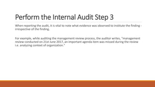 Perform the Internal Audit Step 3
When reporting the audit, it is vital to note what evidence was observed to institute the finding -
irrespective of the finding.
For example, while auditing the management review process, the auditor writes, "management
review conducted on 21st June 2017, an important agenda item was missed during the review
i.e. analyzing context of organization."
 
