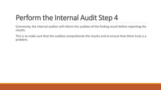 Perform the Internal Audit Step 4
Commonly, the internal auditor will inform the auditee of the finding result before reporting the
results.
This is to make sure that the auditee comprehends the results and to ensure that there truly is a
problem.
 
