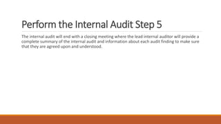 Perform the Internal Audit Step 5
The internal audit will end with a closing meeting where the lead internal auditor will provide a
complete summary of the internal audit and information about each audit finding to make sure
that they are agreed upon and understood.
 