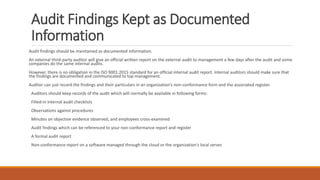 Audit Findings Kept as Documented
Information
Audit findings should be maintained as documented information.
An external third-party auditor will give an official written report on the external audit to management a few days after the audit and some
companies do the same internal audits.
However, there is no obligation in the ISO 9001:2015 standard for an official internal audit report. Internal auditors should make sure that
the findings are documented and communicated to top management.
Auditor can just record the findings and their particulars in an organization’s non-conformance form and the associated register.
Auditors should keep records of the audit which will normally be available in following forms:
Filled-in internal audit checklists
Observations against procedures
Minutes on objective evidence observed, and employees cross-examined
Audit findings which can be referenced to your non-conformance report and register
A formal audit report
Non-conformance report on a software managed through the cloud or the organization's local server
 