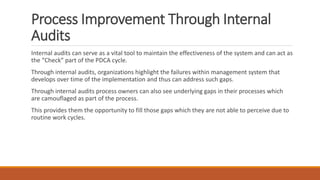 Process Improvement Through Internal
Audits
Internal audits can serve as a vital tool to maintain the effectiveness of the system and can act as
the “Check” part of the PDCA cycle.
Through internal audits, organizations highlight the failures within management system that
develops over time of the implementation and thus can address such gaps.
Through internal audits process owners can also see underlying gaps in their processes which
are camouflaged as part of the process.
This provides them the opportunity to fill those gaps which they are not able to perceive due to
routine work cycles.
 
