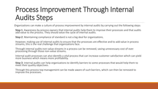Process Improvement Through Internal
Audits Steps
Organizations can make a culture of process improvement by internal audits by carrying out the following steps:
Step 1: Awareness by process owners that internal audits help them to improve their processes and that audits
add value to the process. They should value the cycle of internal audits.
Step 2: Maintaining compliance of standard is not a big deal for organizations.
However, making use of internal audits to ensure that the processes are effective and to add value in process
streams, this is the real challenge that organizations face.
Through internal audits non-value streams in a process can be removed, saving unnecessary cost of over
processing through those non-value streams.
Internal audit processes can also identify a vital process that can increase customer satisfaction which can yield
more business which means more profitability.
Step 3: Internal audits can help organizations to identify barriers to some processes that would help them to
meet their quality objectives.
Through this process top management can be made aware of such barriers, which can then be removed to
improve the processes.
 