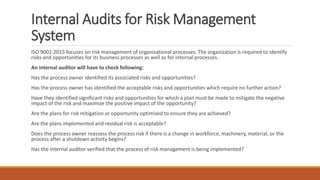 Internal Audits for Risk Management
System
ISO 9001:2015 focuses on risk management of organizational processes. The organization is required to identify
risks and opportunities for its business processes as well as for internal processes.
An internal auditor will have to check following:
Has the process owner identified its associated risks and opportunities?
Has the process owner has identified the acceptable risks and opportunities which require no further action?
Have they identified significant risks and opportunities for which a plan must be made to mitigate the negative
impact of the risk and maximize the positive impact of the opportunity?
Are the plans for risk mitigation or opportunity optimized to ensure they are achieved?
Are the plans implemented and residual risk is acceptable?
Does the process owner reassess the process risk if there is a change in workforce, machinery, material, or the
process after a shutdown activity begins?
Has the internal auditor verified that the process of risk management is being implemented?
 