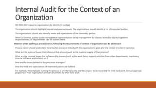 Internal Audit for the Context of an
Organization
ISO 9001:2015 requires organizations to identify its context.
The organization should highlight internal and external issues. The organizations should identify a list of interested parties.
The organizations should also identify needs and expectations of the interested parties.
When an internal auditor audits management representatives or top management for clauses related to top management
responsibilities, all requirements can be audited there.
However when auditing a process owner, following the requirements of context of organization can be addressed:
Process owner should understand how his/her process is linked with the organization’s goals and the context in which it operates.
What are the external issues that influence that process (such as the material supply of that process)?
What are the internal issues that influence the process (such as the work force, support activities from other departments, machinery,
internal software applications, etc.)
How are the issues related to the processes managed?
How the need and expectations of interested parties are fulfilled.
For example, the employee running the process is an internal party and they expect to be rewarded for their hard work. Annual appraisal
programs in their organization provides incentives for their hard work.
 