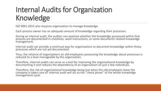 Internal Audits for Organization
Knowledge
ISO 9001:2015 also requires organization to manage knowledge.
Each process owner has an adequate amount of knowledge regarding their processes.
During an internal audit, the auditor can examine whether the knowledge possessed within that
process are documented in checklists, work instructions, or some documents related knowledge
management.
Internal audit can provide a continual way for organizations to document knowledge within those
processes which are not yet documented.
Thus, the reliance of organizations on old employees possessing the knowledge about processes is
reduced to a level manageable by the organization.
Therefore, internal audits can serve as a tool for improving the organizational knowledge by
documenting it and reduces the dependency of an organization on just a few individuals.
Therefore, the risk of organizational knowledge being lost when the old employees leave the
company is taken care of. Internal audit will act as the "check phase" of the whole knowledge
management cycle.
 
