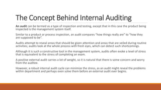 The Concept Behind Internal Auditing
An audit can be termed as a type of inspection and testing, except that in this case the product being
inspected is the management system itself.
Similar to a product or process inspection, an audit compares “how things really are” to “how they
are supposed to be”.
Audits attempt to reveal areas that should be given attention and areas that are veiled during routine
activities; audits look at the whole process with fresh eyes, which can detect such shortcomings.
Although it is such a constructive tool in the management system, audits often evoke a level of stress
that is equivalent to the stress of completing an exam.
A positive external audit carries a lot of weight, so it is natural that there is some concern and worry
from the auditee.
However, a robust internal audit cycle can minimize the stress, as an audit might reveal the problems
within department and perhaps even solve them before an external audit ever begins.
 