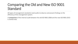 Comparing the Old and New ISO 9001
Standard
All types of management standards need audits to observe and present findings on the
efficiency of the management system.
A comparison of the internal audit between the old ISO 9001:2008 and the new ISO 9001:2015
is shared next.
 