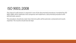 ISO 9001:2008
This internal audit process is required in one of the documented procedures mandated by ISO
9001:2008, which explicates that companies will implement a documented procedure with
defined tasks owners.
The procedure should also state how internal audits will be planned, conducted and results
reported. The records should also be kept.
 