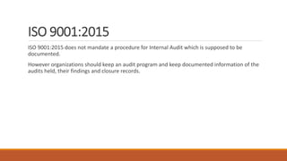 ISO 9001:2015
ISO 9001:2015 does not mandate a procedure for Internal Audit which is supposed to be
documented.
However organizations should keep an audit program and keep documented information of the
audits held, their findings and closure records.
 