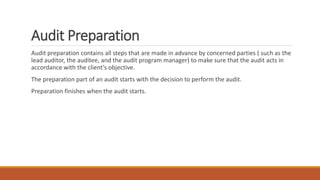 Audit Preparation
Audit preparation contains all steps that are made in advance by concerned parties ( such as the
lead auditor, the auditee, and the audit program manager) to make sure that the audit acts in
accordance with the client’s objective.
The preparation part of an audit starts with the decision to perform the audit.
Preparation finishes when the audit starts.
 