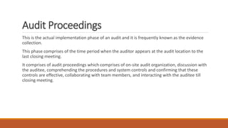 Audit Proceedings
This is the actual implementation phase of an audit and it is frequently known as the evidence
collection.
This phase comprises of the time period when the auditor appears at the audit location to the
last closing meeting.
It comprises of audit proceedings which comprises of on-site audit organization, discussion with
the auditee, comprehending the procedures and system controls and confirming that these
controls are effective, collaborating with team members, and interacting with the auditee till
closing meeting.
 