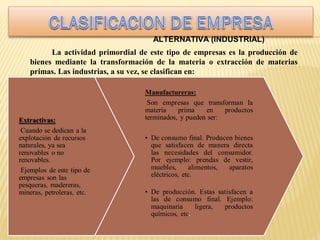 ALTERNATIVA (INDUSTRIAL)
La actividad primordial de este tipo de empresas es la producción de
bienes mediante la transformación de la materia o extracción de materias
primas. Las industrias, a su vez, se clasifican en:

 