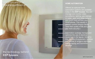 HOME AUTOMATION 
Offered as optional home 
automation systems are available 
today in the EEP houses. You can 
manage and monitor video 
surveillance, lighting, gas leakage 
or water, open and close curtains 
and much more all from your 
smart-phone. This results in 
greater comfort for your family, 
raise their quality of life and gives 
you more security 
Automation systems manage and 
optimize the use of electrical 
equipment in the house. Added to 
this, the use of equipment, facilities 
and fixtures to achieve significant 
energy-saving and economic 
savings 
ENERGY EFFICIENT PROJECT 
www.energyefficient.pro 
the technology behind 
EEP houses 
©2014 all rights reserved 
 