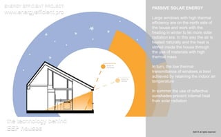 PASSIVE SOLAR ENERGY 
Large windows with high thermal 
efficiency are on the north side of 
the house and work with the 
heating in winter to let more solar 
radiation era. In this way the air is 
heated naturally and the heat is 
stored inside the house through 
the use of materials with high 
thermal mass 
In turn, the low thermal 
transmittance of windows is best 
achieved by retaining the indoor air 
temperature 
In summer the use of reflective 
sunshades prevent internal heat 
from solar radiation 
ENERGY EFFICIENT PROJECT 
www.energyefficient.pro 
the technology behind 
EEP houses 
©2014 all rights reserved 
 