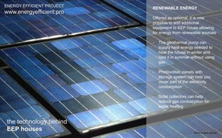 RENEWABLE ENERGY 
Offered as optional, it is now 
possible to add additional 
equipment to EEP house allowing 
for energy from renewable sources 
- The geothermal pump can 
supply heat energy needed to 
heat the house in winter and 
cool it in summer without using 
gas 
- Photovoltaic panels with 
storage system can help you 
cover part of the electricity 
consumption 
- Solar collectors can help 
reduce gas consumption for 
water heating 
ENERGY EFFICIENT PROJECT 
www.energyefficient.pro 
the technology behind 
EEP houses 
©2014 all rights reserved 
 