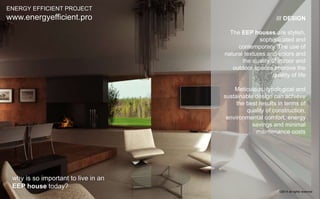 /// DESIGN 
The EEP houses are stylish, 
sophisticated and 
contemporary. The use of 
natural textures and colors and 
the quality of indoor and 
outdoor spaces improve the 
quality of life 
Meticulous, typological and 
sustainable design can achieve 
the best results in terms of 
quality of construction, 
environmental comfort, energy 
savings and minimal 
maintenance costs 
ENERGY EFFICIENT PROJECT 
www.energyefficient.pro 
why is so important to live in an 
EEP house today? 
©2014 all rights reserved 
 