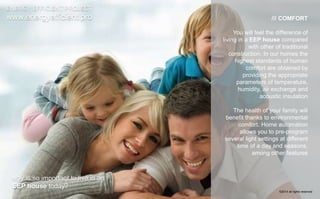 /// COMFORT 
You will feel the difference of 
living in a EEP house compared 
with other of traditional 
construction. In our homes the 
highest standards of human 
comfort are obtained by 
providing the appropriate 
parameters of temperature, 
humidity, air exchange and 
acoustic insulation 
The health of your family will 
benefit thanks to environmental 
comfort. Home automation 
allows you to pre-program 
several light settings at different 
time of a day and seasons, 
among other features 
ENERGY EFFICIENT PROJECT 
www.energyefficient.pro 
why is so important to live in an 
EEP house today? 
©2014 all rights reserved 
 