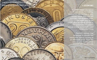 /// ECONOMY 
In a EEP house you spend 
much less money for heating, 
cooling and lighting than in your 
current home. Also, you will 
have less maintenance costs. 
The application of the 
construction standards of EEP is 
the sustainable solution to 
reduce energy consumption and 
construction costs 
The EEP concept was 
developed to provide real 
twenty-first century housing at 
an affordable price. Thus, the 
value of your investment is 
assured with our products 
ENERGY EFFICIENT PROJECT 
www.energyefficient.pro 
why is so important to live in an 
EEP house today? 
©2014 all rights reserved 
 