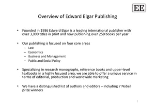 Overview of Edward Elgar Publishing 

•  Founded in 1986 Edward Elgar is a leading international publisher with 
   over 3,000 titles in print and now publishing over 250 books per year 

•  Our publishing is focused on four core areas 
         Law  
    – 
         Economics 
    – 
         Business and Management 
    – 
         Public and Social Policy 
    – 

•  Specializing in research monographs, reference books and upper‐level 
   textbooks in a highly focused area, we are able to offer a unique service in 
   terms of editorial, production and worldwide marketing 

•  We have a distinguished list of authors and editors – including 7 Nobel 
   prize winners 

                                                                               1 
 