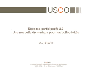 Espaces participatifs 2.0
Une nouvelle dynamique pour les collectivités


                          v1.0 - 080915




            Conseil et assistance opérationnelle à la conduite de projets NTIC
                   USEO SARL – 149 rue Saint honoré – 75001 Paris
 