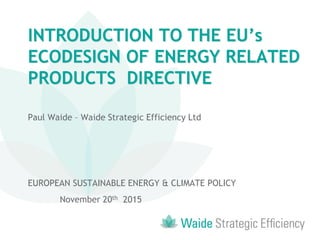 INTRODUCTION TO THE EU’s
ECODESIGN OF ENERGY RELATED
PRODUCTS DIRECTIVE
Paul Waide – Waide Strategic Efficiency Ltd
EUROPEAN SUSTAINABLE ENERGY & CLIMATE POLICY
November 20th 2015
 