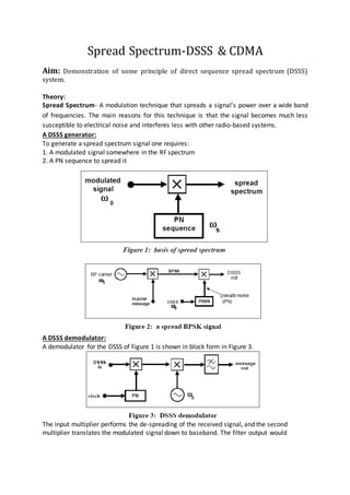 Spread Spectrum-DSSS & CDMA
Aim: Demonstration of some principle of direct sequence spread spectrum (DSSS)
system.
Theory:
Spread Spectrum- A modulation technique that spreads a signal’s power over a wide band
of frequencies. The main reasons for this technique is that the signal becomes much less
susceptible to electrical noise and interferes less with other radio-based systems.
A DSSS generator:
To generate a spread spectrum signal one requires:
1. A modulated signal somewhere in the RF spectrum
2. A PN sequence to spread it
A DSSS demodulator:
A demodulator for the DSSS of Figure 1 is shown in block form in Figure 3.
The input multiplier performs the de-spreading of the received signal, and the second
multiplier translates the modulated signal down to baseband. The filter output would
 