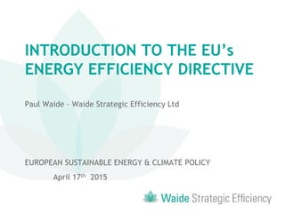 INTRODUCTION TO THE EU’s
ENERGY EFFICIENCY DIRECTIVE
INTRODUCTION TO THE EU’s
ENERGY EFFICIENCY DIRECTIVE
Paul Waide – Waide Strategic Efficiency Ltd
EUROPEAN SUSTAINABLE ENERGY & CLIMATE POLICY
April 17th 2015
 