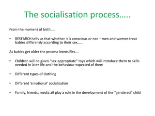 The socialisation process…..
From the moment of birth…..
• RESEARCH tells us that whether it is conscious or not – men and women treat
babies differently according to their sex……
As babies get older the process intensifies….
• Children will be given “sex-appropriate” toys which will introduce them to skills
needed in later life and the behaviour expected of them
• Different types of clothing
• Different ‘emotional’ socialisation
• Family, friends, media all play a role in the development of the “gendered” child
 