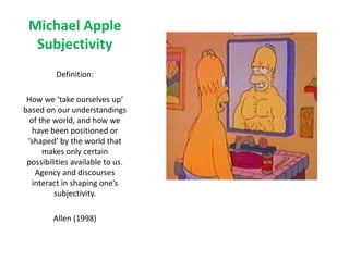 Michael Apple
Subjectivity
Definition:
How we ‘take ourselves up’
based on our understandings
of the world, and how we
have been positioned or
‘shaped’ by the world that
makes only certain
possibilities available to us.
Agency and discourses
interact in shaping one’s
subjectivity.
Allen (1998)
 
