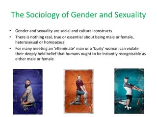 The Sociology of Gender and Sexuality
• Gender and sexuality are social and cultural constructs
• There is nothing real, true or essential about being male or female,
heterosexual or homosexual
• For many meeting an ‘effeminate’ man or a ‘burly’ woman can violate
their deeply held belief that humans ought to be instantly recognisable as
either male or female
 