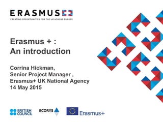 Erasmus + :
An introduction
Corrina Hickman,
Senior Project Manager ,
Erasmus+ UK National Agency
14 May 2015
 