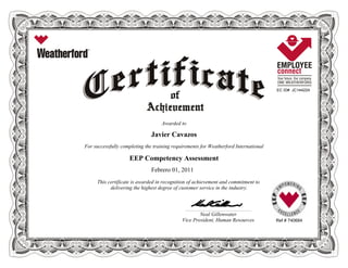 EC ID# JC144224
Awarded to
Javier Cavazos
For successfully completing the training requirements for Weatherford International
EEP Competency Assessment
Febrero 01, 2011
This certificate is awarded in recognition of achievement and commitment to
delivering the highest degree of customer service in the industry.
Ref # 740684
____________________________________________________________
Neal Gillenwater
Vice President, Human Resources
 