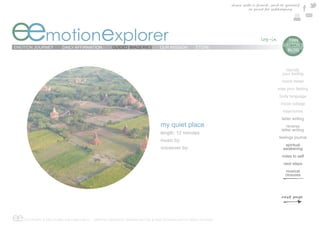 share with a friend , send to yourself
                                                                                                                     or print for safekeeping




eemotionexplorer
EMOTION JOURNEY        DAILY AFFIRMATION          GUIDED IMAGERIES          OUR MISSION        STORE
                                                                                                                                       e  TIAN
                                                                                                                                        DAYTON’S
                                                                                                                                          BLOG



                                                                                                                                          identify
                                                                                                                                        your feeling
                                                                                                                                        mood meter
                                                                                                                                     map your feeling
                                                                                                                                      body language
                                                                                                                                       mood collage
                                                                                                                                        trajectories
                                                                                                                                        letter writing
                                                                            my quiet place                                                 reverse
                                                                                                                                        letter writing
                                                                            length: 12 minutes
                                                                                                                                      feelings journal
                                                                            music by:
                                                                                                                                         spiritual
                                                                            voiceover by:                                               awakening
                                                                                                                                        notes to self
                                                                                                                                         next steps
                                                                                                                                          musical
                                                                                                                                          closures




ee COPYRIGHT © EMOTIONAL EXPLORER 2012 - GRAPHIC DESIGN BY MARINA DAYTON & WEB TECHNOLOGY BY ARGO STUDIOS
 