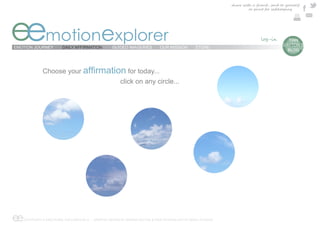 share with a friend , send to yourself
                                                                                                                     or print for safekeeping




eemotionexplorer
EMOTION JOURNEY        DAILY AFFIRMATION          GUIDED IMAGERIES          OUR MISSION        STORE
                                                                                                                                       e  TIAN
                                                                                                                                        DAYTON’S
                                                                                                                                          BLOG




             Choose your                                  for today...
                                                       click on any circle...




ee COPYRIGHT © EMOTIONAL EXPLORER 2012 - GRAPHIC DESIGN BY MARINA DAYTON & WEB TECHNOLOGY BY ARGO STUDIOS
 