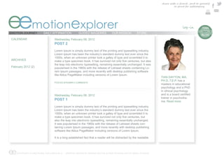 share with a friend , send to yourself
                                                                                                                          or print for safekeeping




eemotionexplorer
EMOTION JOURNEY        DAILY AFFIRMATION            GUIDED IMAGERIES           OUR MISSION          STORE
                                                                                                                                            e  TIAN
                                                                                                                                             DAYTON’S
                                                                                                                                               BLOG
CALENDAR                        Wednesday, February 08, 2012
                                POST 2
                                Lorem Ipsum is simply dummy text of the printing and typesetting industry.
                                Lorem Ipsum has been the industry’s standard dummy text ever since the
                                1500s, when an unknown printer took a galley of type and scrambled it to
ARCHIVES
                                the leap into electronic typesetting, remaining essentially unchanged. It was
February 2012                   popularised in the 1960s with the release of Letraset sheets containing Lo-
                                rem Ipsum passages, and more recently with desktop publishing software
                                like Aldus PageMaker including versions of Lorem Ipsum.
                                                                                                                 TIAN DAYTON, MA,
                                                                                                                 PH.D.,T.E.P. has a
                                POSTED BYADMIN 0 COMMENTS
                                                                                                                 masters in educational
                                                                                                                 psychology and a PhD
                                                                                                                 in clinical psychology
                                Wednesday, February 08, 2012
                                                                                                                 trainer in psychodra-
                                POST 1                                                                           ma. Read more
                                Lorem Ipsum is simply dummy text of the printing and typesetting industry.
                                Lorem Ipsum has been the industry’s standard dummy text ever since the
                                1500s, when an unknown printer took a galley of type and scrambled it to

                                also the leap into electronic typesetting, remaining essentially unchanged.
                                It was popularised in the 1960s with the release of Letraset sheets con-
                                taining Lorem Ipsum passages, and more recently with desktop publishing
                                software like Aldus PageMaker including versions of Lorem Ipsum.

                                It is a long established fact that a reader will be distracted by the readable




ee COPYRIGHT © EMOTIONAL EXPLORER 2012 - GRAPHIC DESIGN BY MARINA DAYTON & WEB TECHNOLOGY BY ARGO STUDIOS
 
