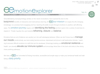share with a friend , send to yourself
                                                                                                                              or print for safekeeping




eemotionexplorer
EMOTION JOURNEY           DAILY AFFIRMATION          GUIDED IMAGERIES          OUR MISSION        STORE
                                                                                                                                                e  TIAN
                                                                                                                                                 DAYTON’S
                                                                                                                                                   BLOG

Groundbreaking neuropsychology studies on the nature of emotions, have opened the door to the

body/mind                                                                    eeour mission               is to apply this life changing

knowledge, to a process that’s engaging and fun; teaching the skills to work through emotions in

ways. The emotion           journey begins with identifying the feeling and then opens into a variety of exercises to
explore it.   Finally it guides the user towards reframing, closure and balance.



Emotions that are out of balance can quickly turn into self sabotaging behavior. When we don’t know how to manage

our moods constructively, we more easily become anxious, depressed and prone to self destructive choices. Learn-
                                                                               emotional resilience and
health, can actually elevate our immune system

more soothing pathways.



We here at    ee
being a daily     priority.



ee    COPYRIGHT © EMOTIONAL EXPLORER 2012 - GRAPHIC DESIGN BY MARINA DAYTON & WEB TECHNOLOGY BY ARGO STUDIOS
 