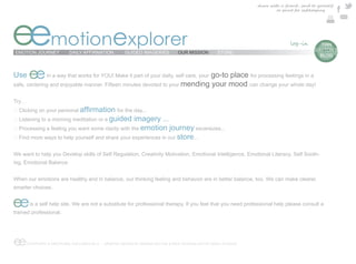 share with a friend , send to yourself
                                                                                                                         or print for safekeeping




eemotionexplorer
EMOTION JOURNEY            DAILY AFFIRMATION          GUIDED IMAGERIES          OUR MISSION        STORE
                                                                                                                                           e  TIAN
                                                                                                                                            DAYTON’S
                                                                                                                                              BLOG



Use     ee                                                                    go-to place for processing feelings in a
                in a way that works for YOU! Make it part of your daily, self care, your
safe, centering and enjoyable manner. Fifteen minutes devoted to your mending your mood can change your whole day!


Try…
                                                   for the day...
                                               guided imagery ...
                                                        emotion journey excersizes...
                                                                  store...

We want to help you Develop skills of Self Regulation, Creativity Motivation, Emotional Intelligence, Emotional Literacy, Self Sooth-
ing, Emotional Balance


When our emotions are healthy and in balance, our thinking feeling and behavior are in better balance, too. We can make clearer,
smarter choices.


ee      is a self help site. We are not a substitute for professional therapy. If you feel that you need professional help please consult a
trained professional.




ee     COPYRIGHT © EMOTIONAL EXPLORER 2012 - GRAPHIC DESIGN BY MARINA DAYTON & WEB TECHNOLOGY BY ARGO STUDIOS
 