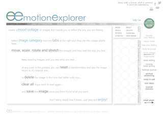 share with a friend , send to yourself
                                                                                                                       or print for safekeeping




eemotionexplorer
EMOTION JOURNEY        DAILY AFFIRMATION          GUIDED IMAGERIES             OUR MISSION     STORE
                                                                                                                                                                e  TIAN
                                                                                                                                                                 DAYTON’S
                                                                                                                                                                   BLOG




                                                                                                                                    TOOLS
                                                                                                            MOVE       RESET
 create a mood     collage                                                                                  SCALE      DELETE
                                                                                                            ROTATE     CLEAR ALL
                                                                                                            STRETCH    SAVE IMAGE                                  identify
                                                                                                                                                                 your feeling
   select image     category from the tabs at the right and drag into the colage space




                                                                                                                                    COLORS
                                                                                                                                                                 mood meter
   here...
                                                                                                                                                               map your feeling
                                                                                                                                                               body language
   move, scale, rotate and stretch the images until they look the way you feel...




                                                                                                                                    WORDS&SYMBOLS LANDSCAPES
                                                                                                                                                                mood collage
                                                                                                                                                                 trajectories
             keep layering images until you see what you feel...                                                                                                 letter writing
                                                                                                                                                                    reverse
                                                                                                                                                                 letter writing
             at any point in the porcess you can reset a transformation and see the image
             return to it’s original size...                                                                                                                   feelings journal
                                                                                                                                                                  spiritual
                                                                                                                                                                 awakening
             or delete                                 t better suits you...
                                                                                                                                                                 notes to self




                                                                                                                                    TEXTURES
                                                                                                                                                                  next steps
             clear all if you want to start again...
                                                                                                                                                                   musical
                                                                                                                                                                   closures
             and save the image once you have found what you want...




                                                                                                                                    EXPRESSIONS
                                          don’t worry about how it looks...just play and enjoy!



ee COPYRIGHT © EMOTIONAL EXPLORER 2012 - GRAPHIC DESIGN BY MARINA DAYTON & WEB TECHNOLOGY BY ARGO STUDIOS
 