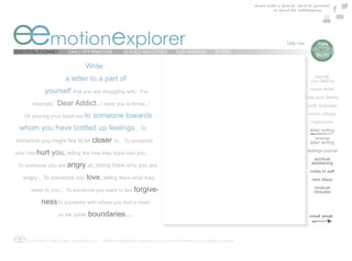 share with a friend , send to yourself
                                                                                                                      or print for safekeeping




eemotionexplorer
EMOTION JOURNEY         DAILY AFFIRMATION          GUIDED IMAGERIES          OUR MISSION        STORE
                                                                                                                                        e  TIAN
                                                                                                                                         DAYTON’S
                                                                                                                                           BLOG

                                 Write
                       a letter to a part of                                                                                               identify
                                                                                                                                         your feeling

             yourself that you are struggling with.        For
                                                                                                                                         mood meter
                                                                                                                                      map your feeling
       example: “Dear       Addict...I want you to know...”                                                                            body language

   Or pouring your heart out to     someone towards                                                                                     mood collage
                                                                                                                                         trajectories
 whom you have bottled up feelings…To                                                                                                    letter writing

someone you might like to be closer to…To someone                                                                                           reverse
                                                                                                                                         letter writing

who has hurt    you, telling the how they have hurt you…                                                                               feelings journal
                                                                                                                                          spiritual
 To someone you are angry at, telling them why you are
                                                                                                                                         awakening
                                                                                                                                         notes to self
  angry…To someone you            love, telling them what they                                                                            next steps

      mean to you… To someone you want to ask forgive-
                                                                                                                                           musical
                                                                                                                                           closures

           nessTo someone with whom you feel a need
                    to set some   boundaries…


ee  COPYRIGHT © EMOTIONAL EXPLORER 2012 - GRAPHIC DESIGN BY MARINA DAYTON & WEB TECHNOLOGY BY ARGO STUDIOS
 