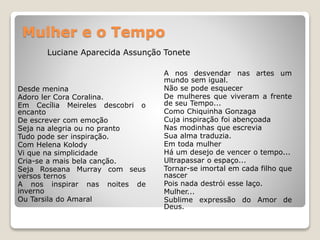 Mulher e o Tempo
Desde menina
Adoro ler Cora Coralina.
Em Cecília Meireles descobri o
encanto
De escrever com emoção
Seja na alegria ou no pranto
Tudo pode ser inspiração.
Com Helena Kolody
Vi que na simplicidade
Cria-se a mais bela canção.
Seja Roseana Murray com seus
versos ternos
A nos inspirar nas noites de
inverno
Ou Tarsila do Amaral
A nos desvendar nas artes um
mundo sem igual.
Não se pode esquecer
De mulheres que viveram a frente
de seu Tempo...
Como Chiquinha Gonzaga
Cuja inspiração foi abençoada
Nas modinhas que escrevia
Sua alma traduzia.
Em toda mulher
Há um desejo de vencer o tempo...
Ultrapassar o espaço...
Tornar-se imortal em cada filho que
nascer
Pois nada destrói esse laço.
Mulher...
Sublime expressão do Amor de
Deus.
Luciane Aparecida Assunção Tonete
 