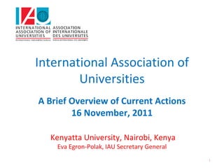 International Association of 
        Universities 
A Brief Overview of Current Actions
        16 November, 2011

  Kenyatta University, Nairobi, Kenya
    Eva Egron‐Polak, IAU Secretary General
                                             1
 