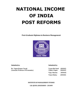 NATIONAL INCOME
           OF INDIA
         POST REFORMS

                Post-Graduate Diploma in Business Management




Submitted to:                                     Submitted by:

Dr. Tapan Kumar Nayak                             Varun Rai Sood   (010162)
(Associate Professor of Economics)                Vibhav Gupta     (010163)
                                                  Vijay Sharma     (010164)
                                                  Vineet Dubey     (010165)




                         INSTITUTE OF MANAGEMENT STUDIES

                            LAL QUAN, GHAZIABAD – 201009
 