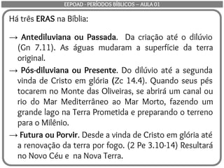 Há três ERAS na Bíblia:
→ Antediluviana ou Passada. Da criação até o dilúvio
(Gn 7.11). As águas mudaram a superfície da terra
original.
→ Pós-diluviana ou Presente. Do dilúvio até a segunda
vinda de Cristo em glória (Zc 14.4). Quando seus pés
tocarem no Monte das Oliveiras, se abrirá um canal ou
rio do Mar Mediterrâneo ao Mar Morto, fazendo um
grande lago na Terra Prometida e preparando o terreno
para o Milênio.
→ Futura ou Porvir. Desde a vinda de Cristo em glória até
a renovação da terra por fogo. (2 Pe 3.10-14) Resultará
no Novo Céu e na Nova Terra.
EEPOAD - PERÍODOS BÍBLICOS – AULA 01
 