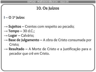10. Os Juízos
I – O 1º Juízo:
→ Sujeitos – Crentes com respeito ao pecado;
→ Tempo – 30 d.C.;
→ Lugar – Calvário;
→ Base de Julgamento – A obra de Cristo consumada por
Cristo;
→ Resultado – A Morte de Cristo e a Justificação para o
pecador que crê em Cristo.
EEPOAD - PERÍODOS BÍBLICOS – AULA 05
 