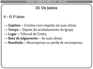 10. Os Juízos
II – O 2º Juízo:
→ Sujeitos – Crentes com respeito às suas obras;
→ Tempo – Depois do arrebatamento da Igreja;
→ Lugar – Tribunal de Cristo;
→ Base de Julgamento – As suas obras;
→ Resultado – Recompensa ou perda de recompensa.
EEPOAD - PERÍODOS BÍBLICOS – AULA 05
 