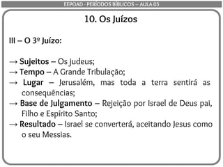 10. Os Juízos
III – O 3º Juízo:
→ Sujeitos – Os judeus;
→ Tempo – A Grande Tribulação;
→ Lugar – Jerusalém, mas toda a terra sentirá as
consequências;
→ Base de Julgamento – Rejeição por Israel de Deus pai,
Filho e Espírito Santo;
→ Resultado – Israel se converterá, aceitando Jesus como
o seu Messias.
EEPOAD - PERÍODOS BÍBLICOS – AULA 05
 