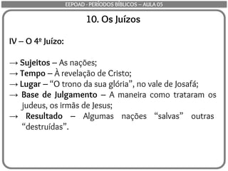 10. Os Juízos
IV – O 4º Juízo:
→ Sujeitos – As nações;
→ Tempo – À revelação de Cristo;
→ Lugar – “O trono da sua glória”, no vale de Josafá;
→ Base de Julgamento – A maneira como trataram os
judeus, os irmãs de Jesus;
→ Resultado – Algumas nações “salvas” outras
“destruídas”.
EEPOAD - PERÍODOS BÍBLICOS – AULA 05
 